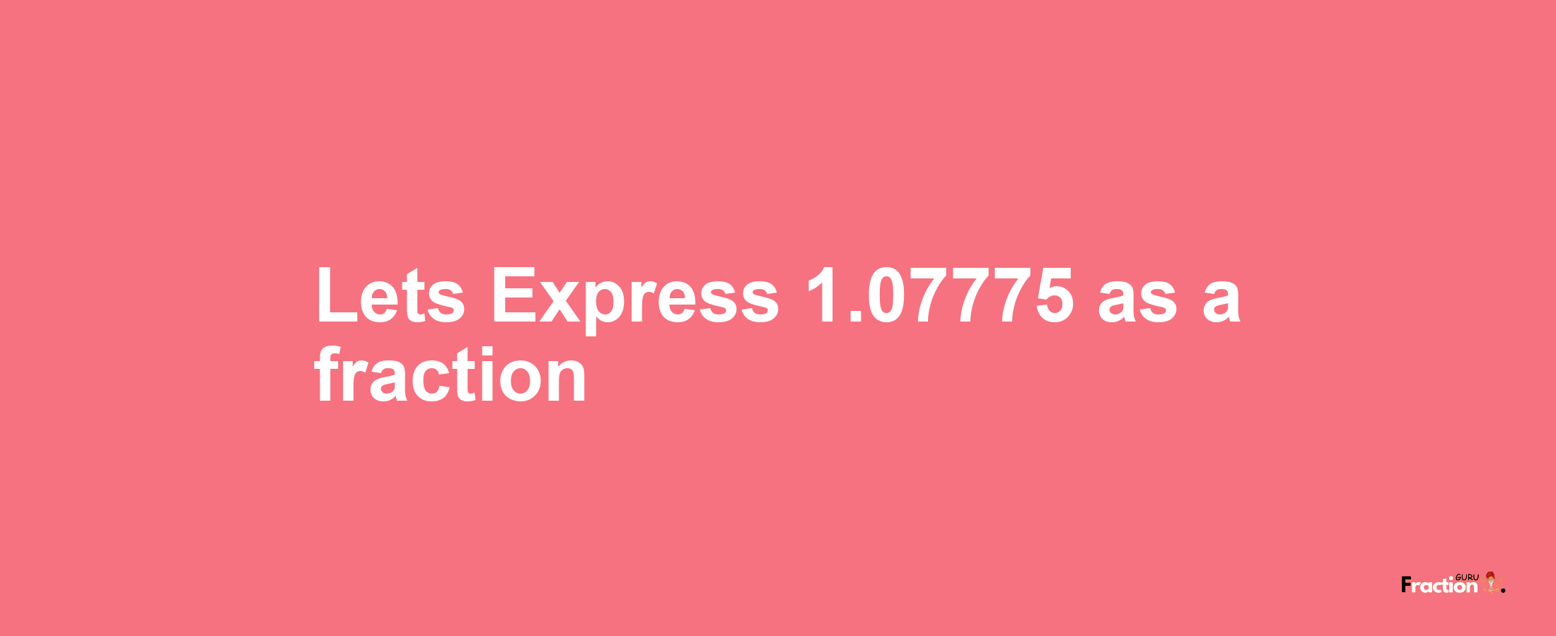 Lets Express 1.07775 as afraction